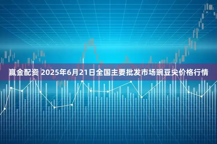 赢金配资 2025年6月21日全国主要批发市场豌豆尖价格行情