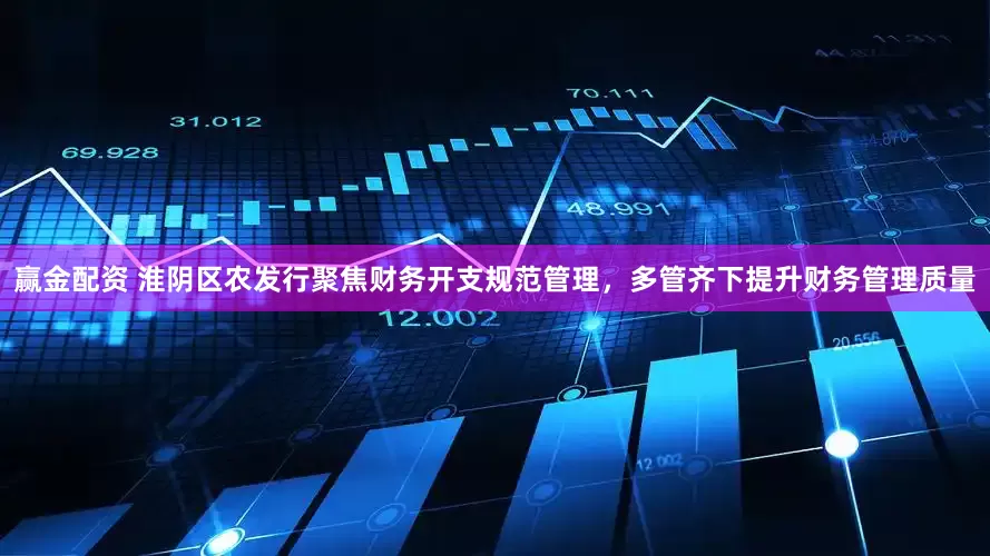 赢金配资 淮阴区农发行聚焦财务开支规范管理，多管齐下提升财务管理质量