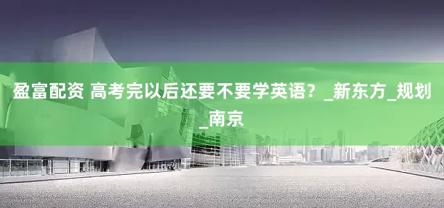 盈富配资 高考完以后还要不要学英语？_新东方_规划_南京