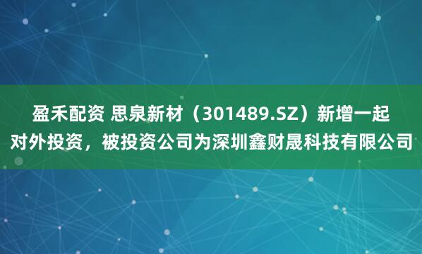 盈禾配资 思泉新材（301489.SZ）新增一起对外投资，被投资公司为深圳鑫财晟科技有限公司