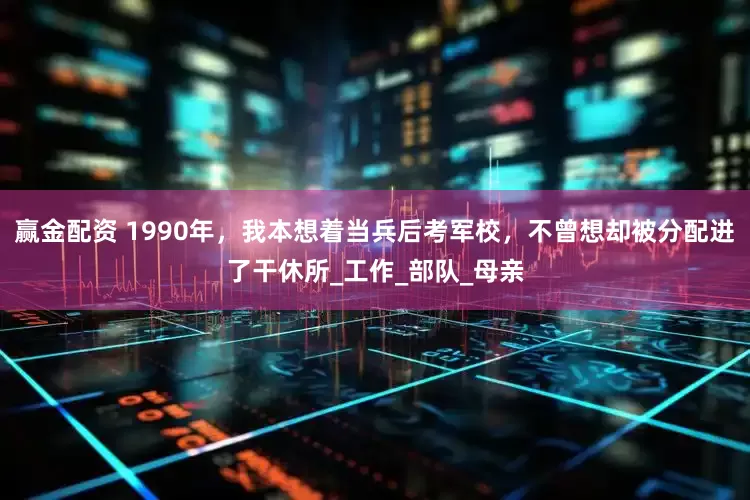 赢金配资 1990年，我本想着当兵后考军校，不曾想却被分配进了干休所_工作_部队_母亲