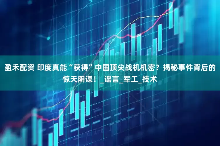 盈禾配资 印度真能“获得”中国顶尖战机机密？揭秘事件背后的惊天阴谋！_谣言_军工_技术