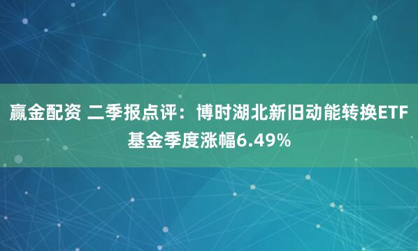赢金配资 二季报点评：博时湖北新旧动能转换ETF基金季度涨幅6.49%