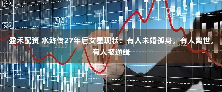盈禾配资 水浒传27年后女星现状：有人未婚孤身，有人离世，有人被通缉