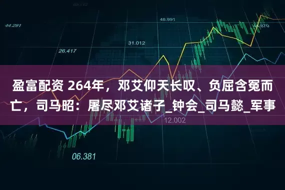 盈富配资 264年，邓艾仰天长叹、负屈含冤而亡，司马昭：屠尽邓艾诸子_钟会_司马懿_军事
