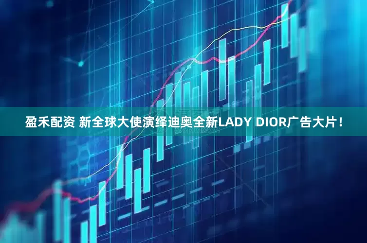 盈禾配资 新全球大使演绎迪奥全新LADY DIOR广告大片！